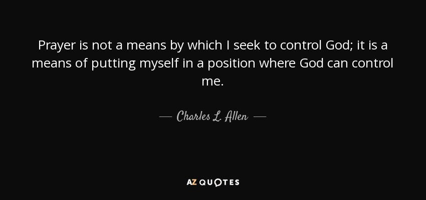 Prayer is not a means by which I seek to control God; it is a means of putting myself in a position where God can control me. - Charles L. Allen