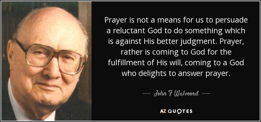 Prayer is not a means for us to persuade a reluctant God to do something which is against His better judgment. Prayer, rather is coming to God for the fulfillment of His will, coming to a God who delights to answer prayer. - John F Walvoord