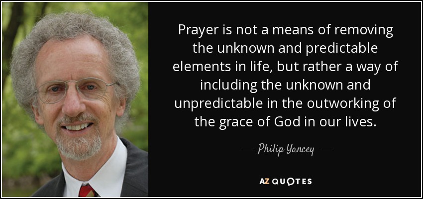 Prayer is not a means of removing the unknown and predictable elements in life, but rather a way of including the unknown and unpredictable in the outworking of the grace of God in our lives. - Philip Yancey