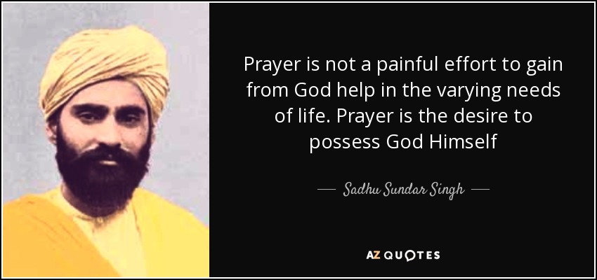 Prayer is not a painful effort to gain from God help in the varying needs of life. Prayer is the desire to possess God Himself - Sadhu Sundar Singh