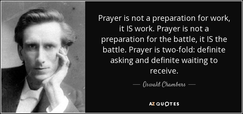 Prayer is not a preparation for work, it IS work. Prayer is not a preparation for the battle, it IS the battle. Prayer is two-fold: definite asking and definite waiting to receive. - Oswald Chambers
