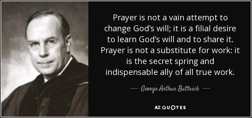 Prayer is not a vain attempt to change God's will; it is a filial desire to learn God's will and to share it. Prayer is not a substitute for work: it is the secret spring and indispensable ally of all true work. - George Arthur Buttrick