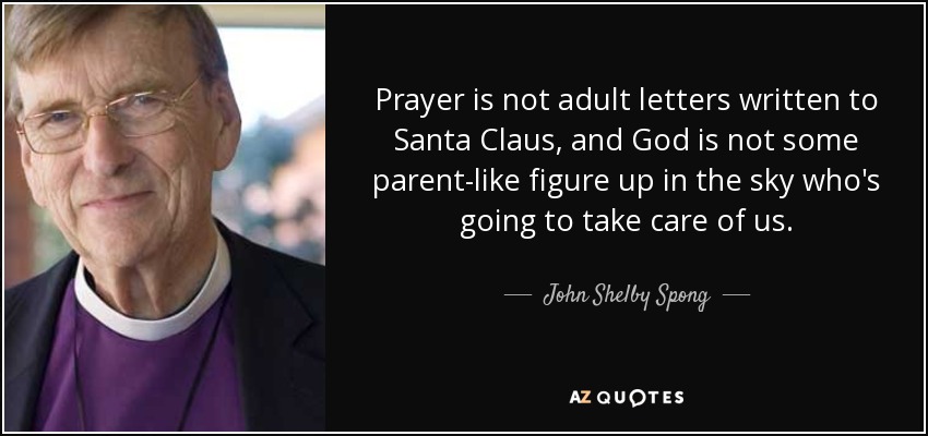 Prayer is not adult letters written to Santa Claus, and God is not some parent-like figure up in the sky who's going to take care of us. - John Shelby Spong