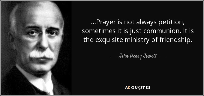 ...Prayer is not always petition, sometimes it is just communion. It is the exquisite ministry of friendship. - John Henry Jowett