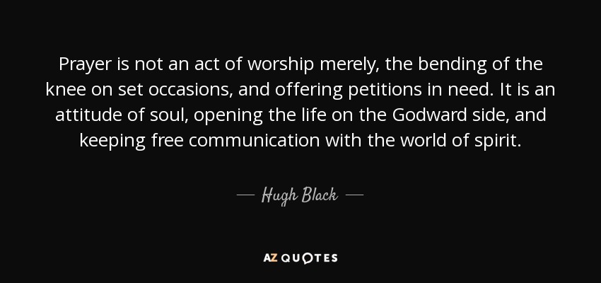 Prayer is not an act of worship merely, the bending of the knee on set occasions, and offering petitions in need. It is an attitude of soul, opening the life on the Godward side, and keeping free communication with the world of spirit. - Hugh Black
