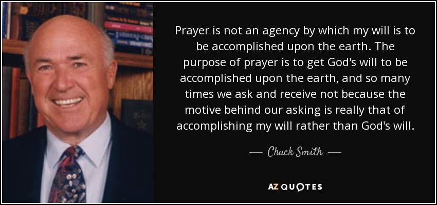 Prayer is not an agency by which my will is to be accomplished upon the earth. The purpose of prayer is to get God's will to be accomplished upon the earth, and so many times we ask and receive not because the motive behind our asking is really that of accomplishing my will rather than God's will. - Chuck Smith