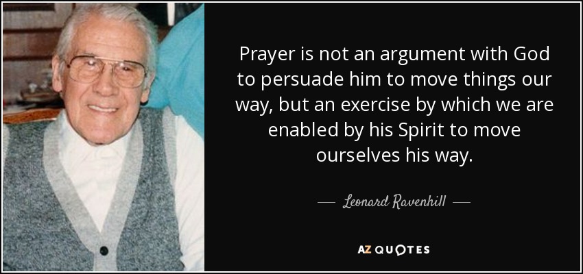 Prayer is not an argument with God to persuade him to move things our way, but an exercise by which we are enabled by his Spirit to move ourselves his way. - Leonard Ravenhill