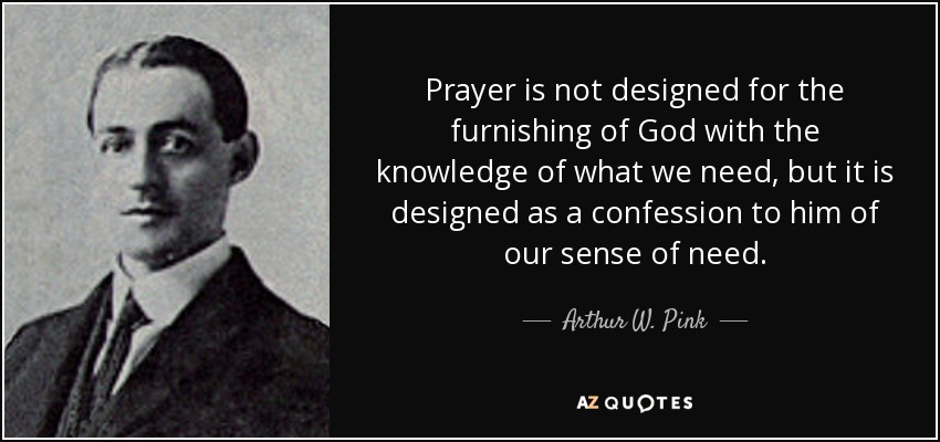 Prayer is not designed for the furnishing of God with the knowledge of what we need, but it is designed as a confession to him of our sense of need. - Arthur W. Pink