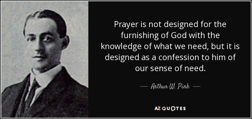 Prayer is not designed for the furnishing of God with the knowledge of what we need, but it is designed as a confession to him of our sense of need. - Arthur W. Pink