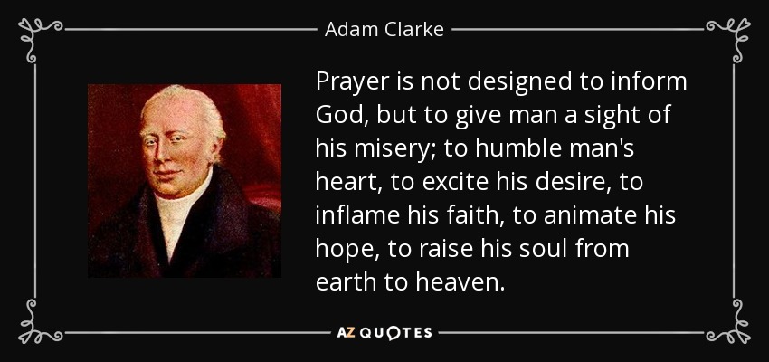 Prayer is not designed to inform God, but to give man a sight of his misery; to humble man's heart, to excite his desire, to inflame his faith, to animate his hope, to raise his soul from earth to heaven. - Adam Clarke