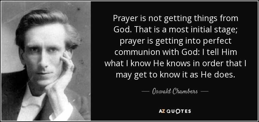 Prayer is not getting things from God. That is a most initial stage; prayer is getting into perfect communion with God: I tell Him what I know He knows in order that I may get to know it as He does. - Oswald Chambers