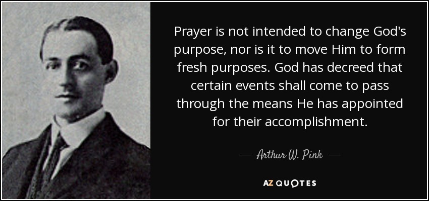 Prayer is not intended to change God's purpose, nor is it to move Him to form fresh purposes. God has decreed that certain events shall come to pass through the means He has appointed for their accomplishment. - Arthur W. Pink