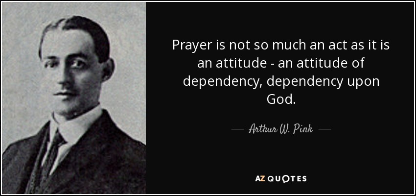 Prayer is not so much an act as it is an attitude - an attitude of dependency, dependency upon God. - Arthur W. Pink