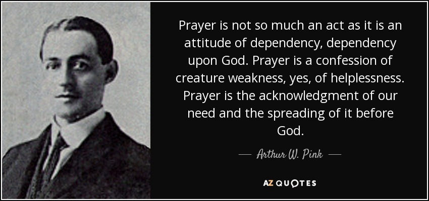 Prayer is not so much an act as it is an attitude of dependency, dependency upon God. Prayer is a confession of creature weakness, yes, of helplessness. Prayer is the acknowledgment of our need and the spreading of it before God. - Arthur W. Pink