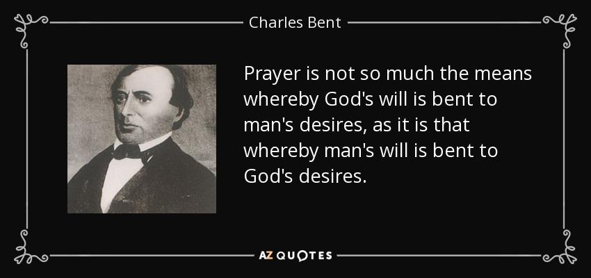 Prayer is not so much the means whereby God's will is bent to man's desires, as it is that whereby man's will is bent to God's desires. - Charles Bent