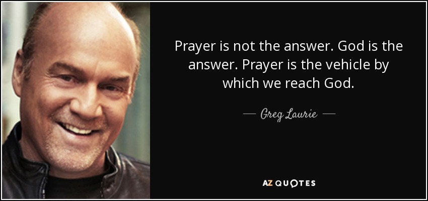 Prayer is not the answer. God is the answer. Prayer is the vehicle by which we reach God. - Greg Laurie