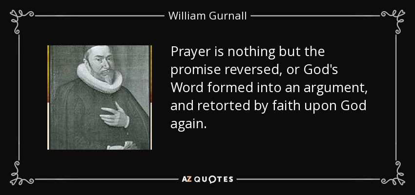 Prayer is nothing but the promise reversed, or God's Word formed into an argument, and retorted by faith upon God again. - William Gurnall