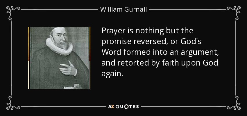 Prayer is nothing but the promise reversed, or God's Word formed into an argument, and retorted by faith upon God again. - William Gurnall