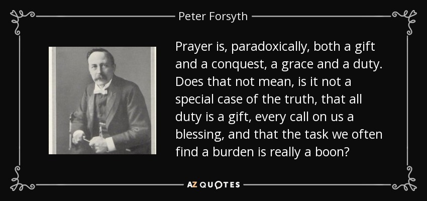 Prayer is, paradoxically, both a gift and a conquest, a grace and a duty. Does that not mean, is it not a special case of the truth, that all duty is a gift, every call on us a blessing, and that the task we often find a burden is really a boon? - Peter Forsyth