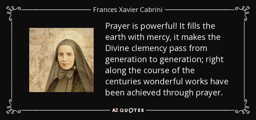 Prayer is powerful! It fills the earth with mercy, it makes the Divine clemency pass from generation to generation; right along the course of the centuries wonderful works have been achieved through prayer. - Frances Xavier Cabrini