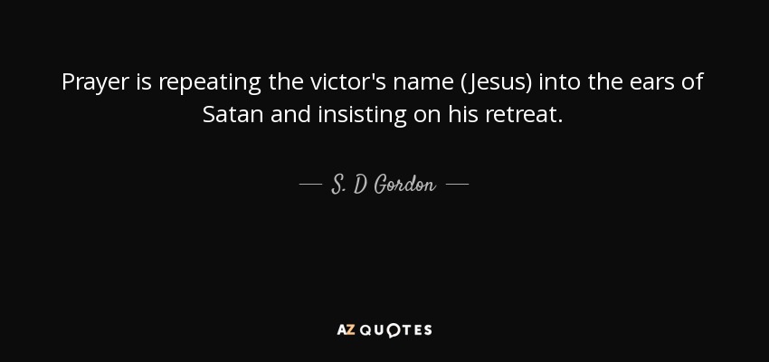 Prayer is repeating the victor's name (Jesus) into the ears of Satan and insisting on his retreat. - S. D Gordon
