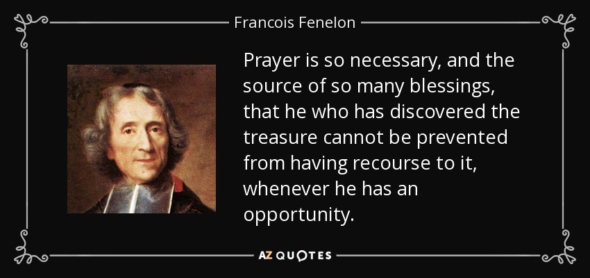 Prayer is so necessary, and the source of so many blessings, that he who has discovered the treasure cannot be prevented from having recourse to it, whenever he has an opportunity. - Francois Fenelon