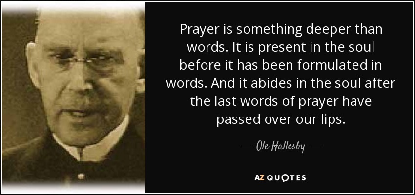 Prayer is something deeper than words. It is present in the soul before it has been formulated in words. And it abides in the soul after the last words of prayer have passed over our lips. - Ole Hallesby