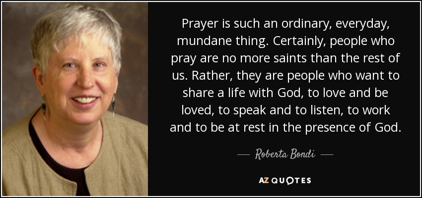 Prayer is such an ordinary, everyday, mundane thing. Certainly, people who pray are no more saints than the rest of us. Rather, they are people who want to share a life with God, to love and be loved, to speak and to listen, to work and to be at rest in the presence of God. - Roberta Bondi