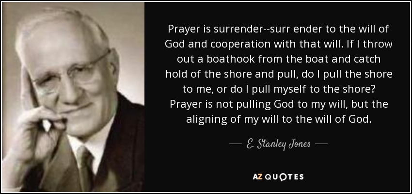 Prayer is surrender--surr ender to the will of God and cooperation with that will. If I throw out a boathook from the boat and catch hold of the shore and pull, do I pull the shore to me, or do I pull myself to the shore? Prayer is not pulling God to my will, but the aligning of my will to the will of God. - E. Stanley Jones