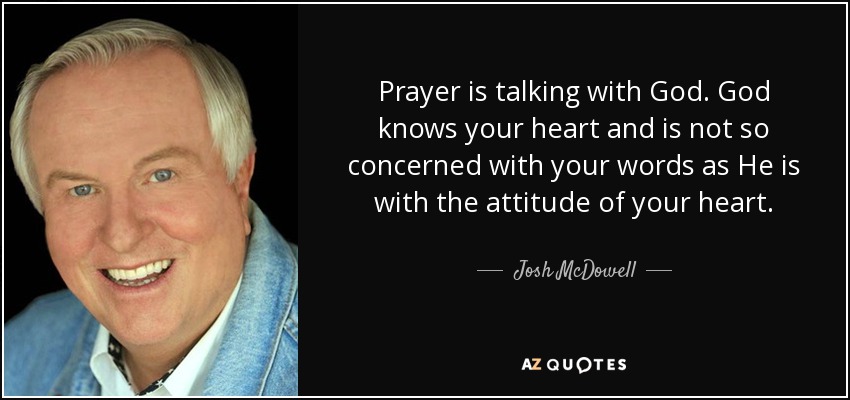 Prayer is talking with God. God knows your heart and is not so concerned with your words as He is with the attitude of your heart. - Josh McDowell