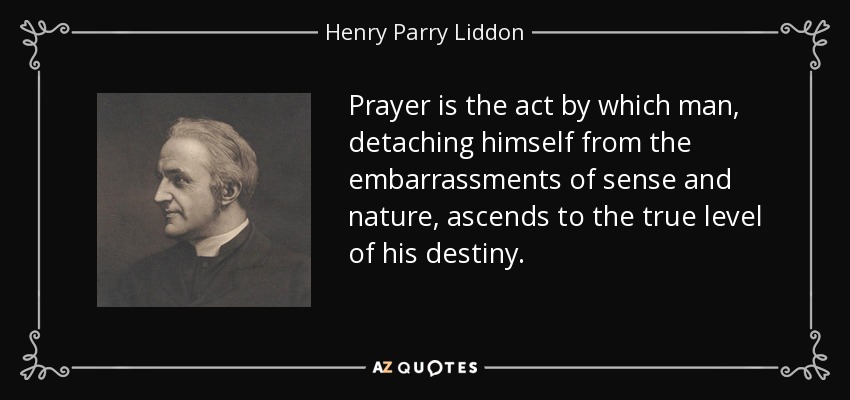 Prayer is the act by which man, detaching himself from the embarrassments of sense and nature, ascends to the true level of his destiny. - Henry Parry Liddon