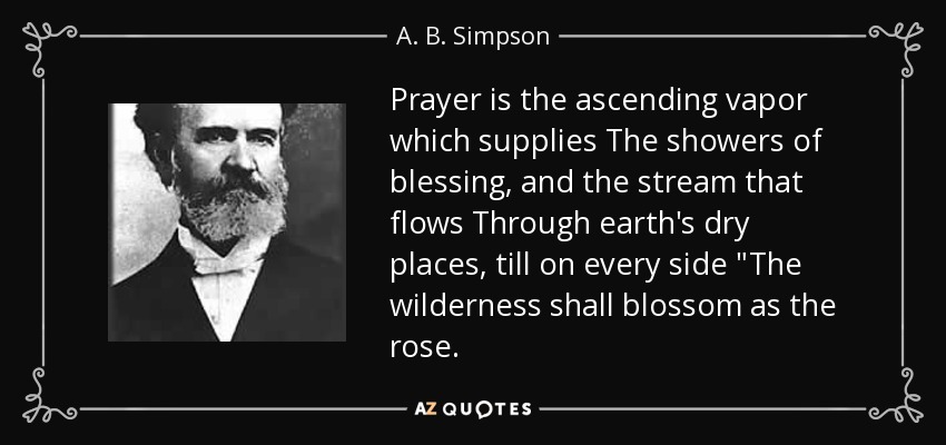 Prayer is the ascending vapor which supplies The showers of blessing, and the stream that flows Through earth's dry places, till on every side 