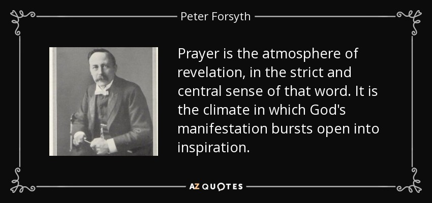 Prayer is the atmosphere of revelation, in the strict and central sense of that word. It is the climate in which God's manifestation bursts open into inspiration. - Peter Forsyth