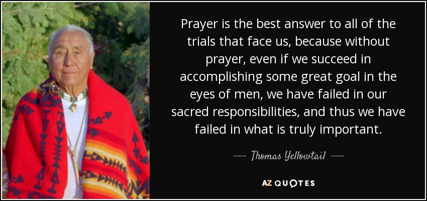 Prayer is the best answer to all of the trials that face us, because without prayer, even if we succeed in accomplishing some great goal in the eyes of men, we have failed in our sacred responsibilities, and thus we have failed in what is truly important. - Thomas Yellowtail