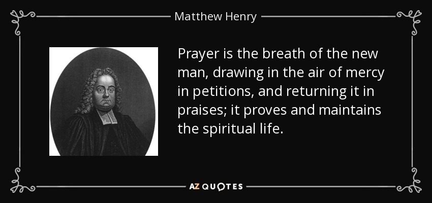 Prayer is the breath of the new man, drawing in the air of mercy in petitions, and returning it in praises; it proves and maintains the spiritual life. - Matthew Henry