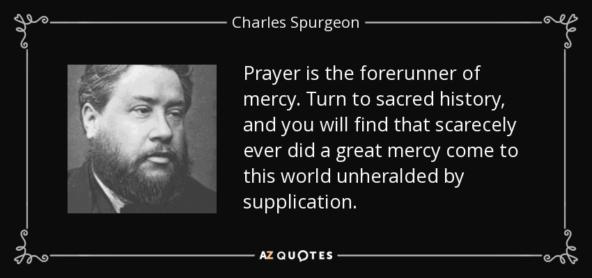 Prayer is the forerunner of mercy. Turn to sacred history, and you will find that scarecely ever did a great mercy come to this world unheralded by supplication. - Charles Spurgeon