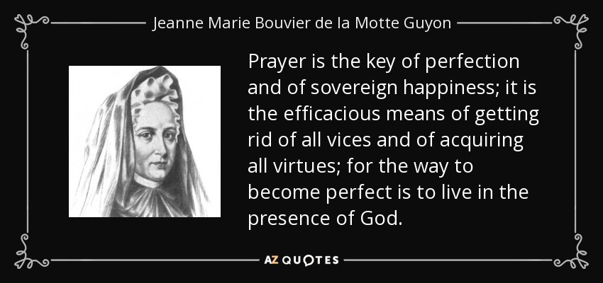 Prayer is the key of perfection and of sovereign happiness; it is the efficacious means of getting rid of all vices and of acquiring all virtues; for the way to become perfect is to live in the presence of God. - Jeanne Marie Bouvier de la Motte Guyon