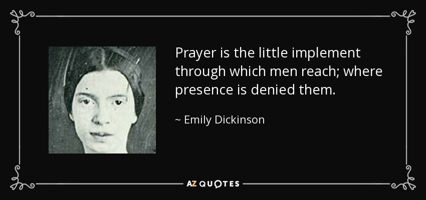 Prayer is the little implement through which men reach; where presence is denied them. - Emily Dickinson