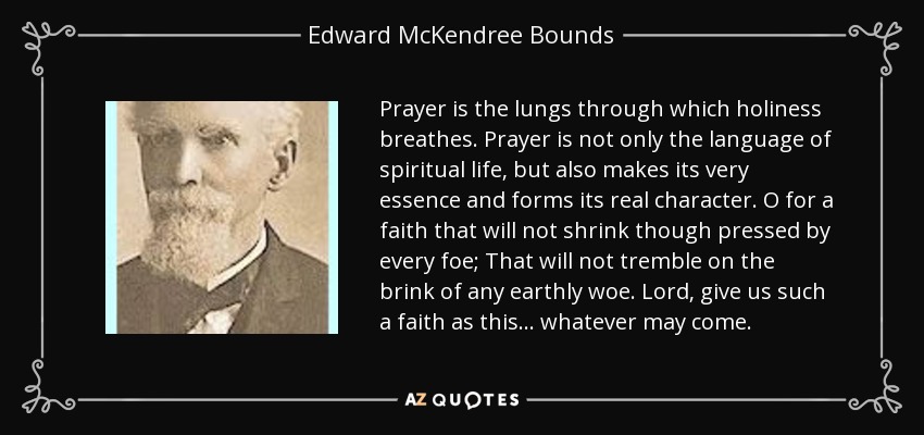 Prayer is the lungs through which holiness breathes. Prayer is not only the language of spiritual life, but also makes its very essence and forms its real character. O for a faith that will not shrink though pressed by every foe; That will not tremble on the brink of any earthly woe. Lord, give us such a faith as this... whatever may come. - Edward McKendree Bounds