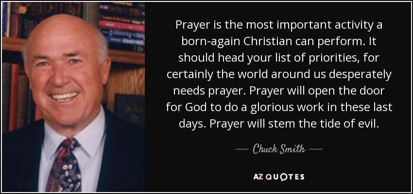 Prayer is the most important activity a born-again Christian can perform. It should head your list of priorities, for certainly the world around us desperately needs prayer. Prayer will open the door for God to do a glorious work in these last days. Prayer will stem the tide of evil. - Chuck Smith