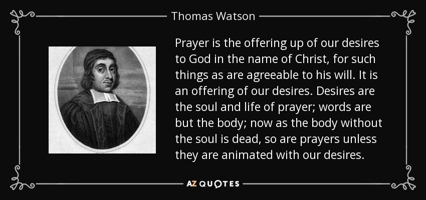 Prayer is the offering up of our desires to God in the name of Christ, for such things as are agreeable to his will. It is an offering of our desires. Desires are the soul and life of prayer; words are but the body; now as the body without the soul is dead, so are prayers unless they are animated with our desires. - Thomas Watson