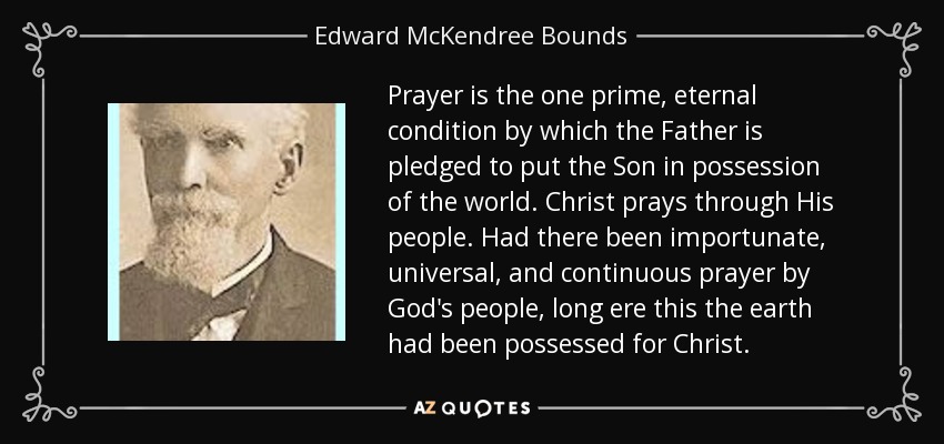 Prayer is the one prime, eternal condition by which the Father is pledged to put the Son in possession of the world. Christ prays through His people. Had there been importunate, universal, and continuous prayer by God's people, long ere this the earth had been possessed for Christ. - Edward McKendree Bounds