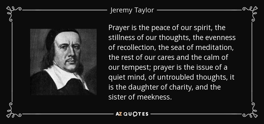 Prayer is the peace of our spirit, the stillness of our thoughts, the evenness of recollection, the seat of meditation, the rest of our cares and the calm of our tempest; prayer is the issue of a quiet mind, of untroubled thoughts, it is the daughter of charity, and the sister of meekness. - Jeremy Taylor