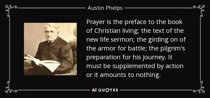 Prayer is the preface to the book of Christian living; the text of the new life sermon; the girding on of the armor for battle; the pilgrim's preparation for his journey. It must be supplemented by action or it amounts to nothing. - Austin Phelps
