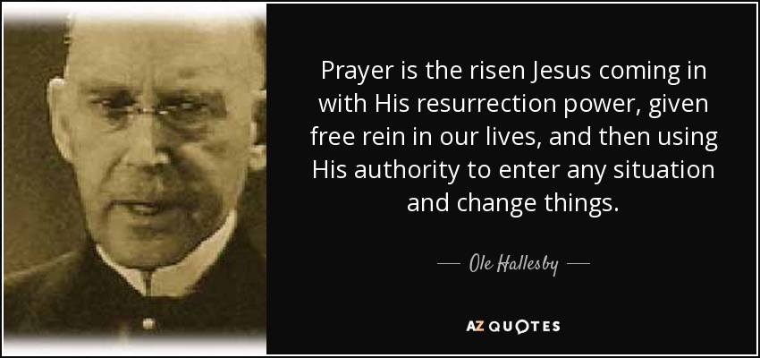 Prayer is the risen Jesus coming in with His resurrection power, given free rein in our lives, and then using His authority to enter any situation and change things. - Ole Hallesby