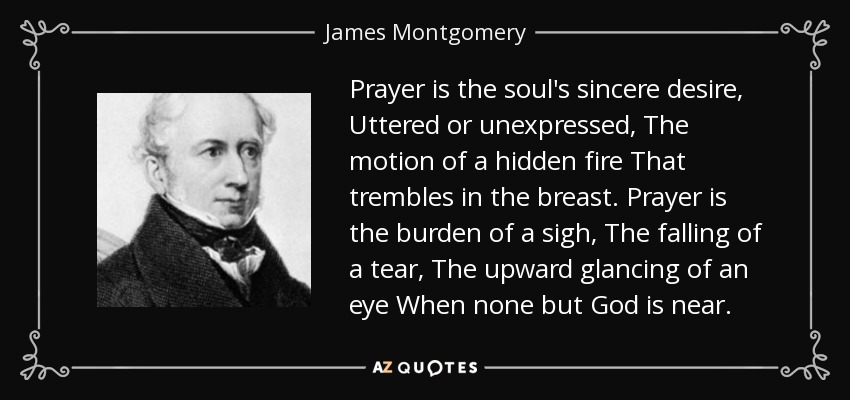 Prayer is the soul's sincere desire, Uttered or unexpressed, The motion of a hidden fire That trembles in the breast. Prayer is the burden of a sigh, The falling of a tear, The upward glancing of an eye When none but God is near. - James Montgomery