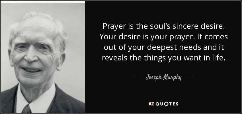 Prayer is the soul's sincere desire. Your desire is your prayer. It comes out of your deepest needs and it reveals the things you want in life. - Joseph Murphy