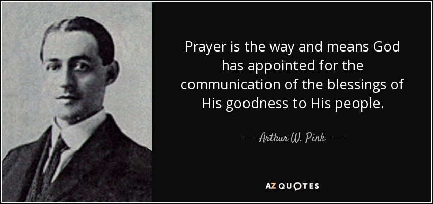 Prayer is the way and means God has appointed for the communication of the blessings of His goodness to His people. - Arthur W. Pink