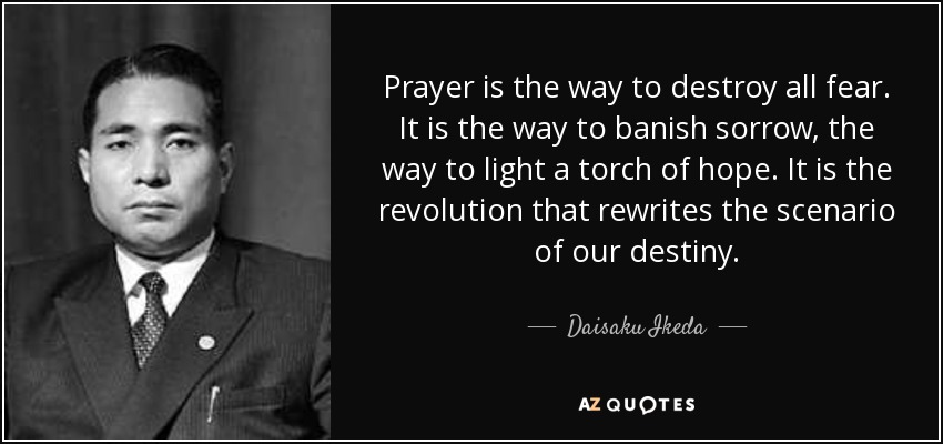 Prayer is the way to destroy all fear. It is the way to banish sorrow, the way to light a torch of hope. It is the revolution that rewrites the scenario of our destiny. - Daisaku Ikeda