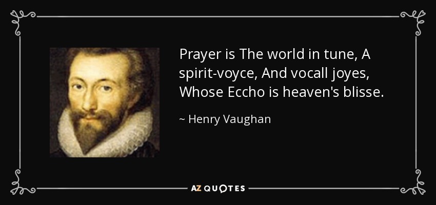 Prayer is The world in tune, A spirit-voyce, And vocall joyes, Whose Eccho is heaven's blisse. - Henry Vaughan